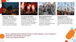 4
4
Do you celebrate these festivals above or similar holidays in your hometown?
What other special days do you have?
What’s your favorite festival?
Boryeong Mud Festival
(South Korea). In July.
It’s held at Daecheon beach
area. This festival is
to promote cosmetics
produced using mud from the
Boryeong mud flats.
Halloween (Western
countries). On October 31.
It was known as Samhain
festival, this festival was
held by dressing up in
costume and lighting up a
fire to expel the evil spirit.
New Year’s Eve (Most
countries). On December 31.
It’s held at night to welcome
the new year. People set
fireworks, spend the night to
gather around in crowded,
watch concert, etc.
Independence Day
(Indonesia). In August.
On August 17 people do flag
raising ceremony. The other
days, they play traditional
games, hold cultural parade,
etc
 