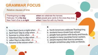 GRAMMAR FOCUS
6
Relative clauses of time
Thanksgiving is a day when we celebrate the harvest.
February 14 is the day when people give cards to the ones they love.
New Year’s Eve is a night when I have fun with my friends.
C
F
B
E
D
A
 