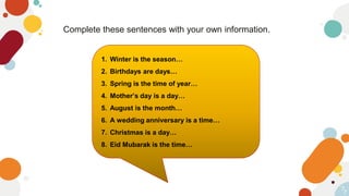 7
Complete these sentences with your own information.
7
1. Winter is the season…
2. Birthdays are days…
3. Spring is the time of year…
4. Mother’s day is a day…
5. August is the month…
6. A wedding anniversary is a time…
7. Christmas is a day…
8. Eid Mubarak is the time…
 
