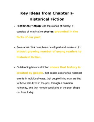 Key Ideas from Chapter 8-
               Historical Fiction
    Historical fiction tells the stories of history; it



    consists of imaginative stories grounded in the

    facts of our past.


    Several series have been developed and marketed to


    attract growing number of young readers to

    historical fiction.


    Outstanding historical fiction shows that history is



    created by people, that people experience historical

    events in individual ways, that people living now are tied
    to those who lived in the past through a common
    humanity, and that human conditions of the past shape
    our lives today.
 