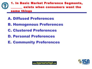 1. In Basic Market Preference Segments, _______ exists when consumers want the same things Diffused Preferences Homogenous Preferences Clustered Preferences Personal Preferences Community Preferences 