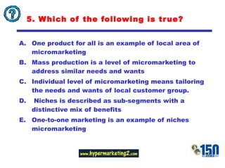 5. Which of the following is true? One product for all is an example of local area of micromarketing Mass production is a level of micromarketing to address similar needs and wants  Individual level of micromarketing means tailoring the needs and wants of local customer group. Niches is described as sub-segments with a distinctive mix of benefits One-to-one marketing is an example of niches micromarketing 