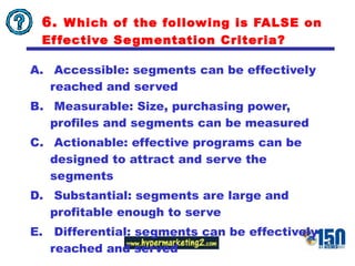 6.  Which of the following is FALSE on Effective Segmentation Criteria? Accessible: segments can be effectively reached and served Measurable: Size, purchasing power, profiles and segments can be measured Actionable: effective programs can be designed to attract and serve the segments Substantial: segments are large and profitable enough to serve Differential: segments can be effectively reached and served 