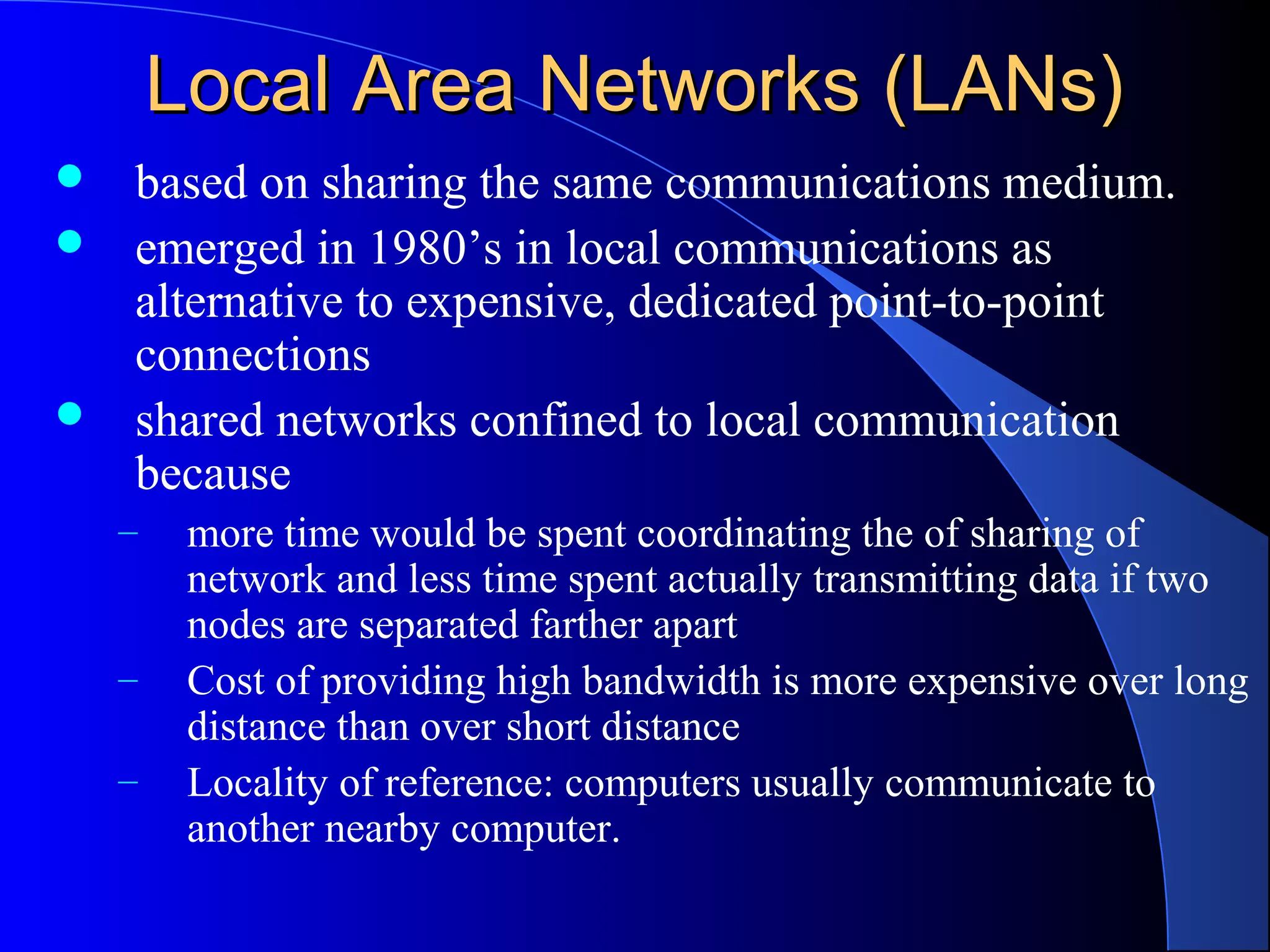 Local Area Networks (LANs)Local Area Networks (LANs)
 based on sharing the same communications medium.
 emerged in 1980’s in local communications as
alternative to expensive, dedicated point-to-point
connections
 shared networks confined to local communication
because
– more time would be spent coordinating the of sharing of
network and less time spent actually transmitting data if two
nodes are separated farther apart
– Cost of providing high bandwidth is more expensive over long
distance than over short distance
– Locality of reference: computers usually communicate to
another nearby computer.
 