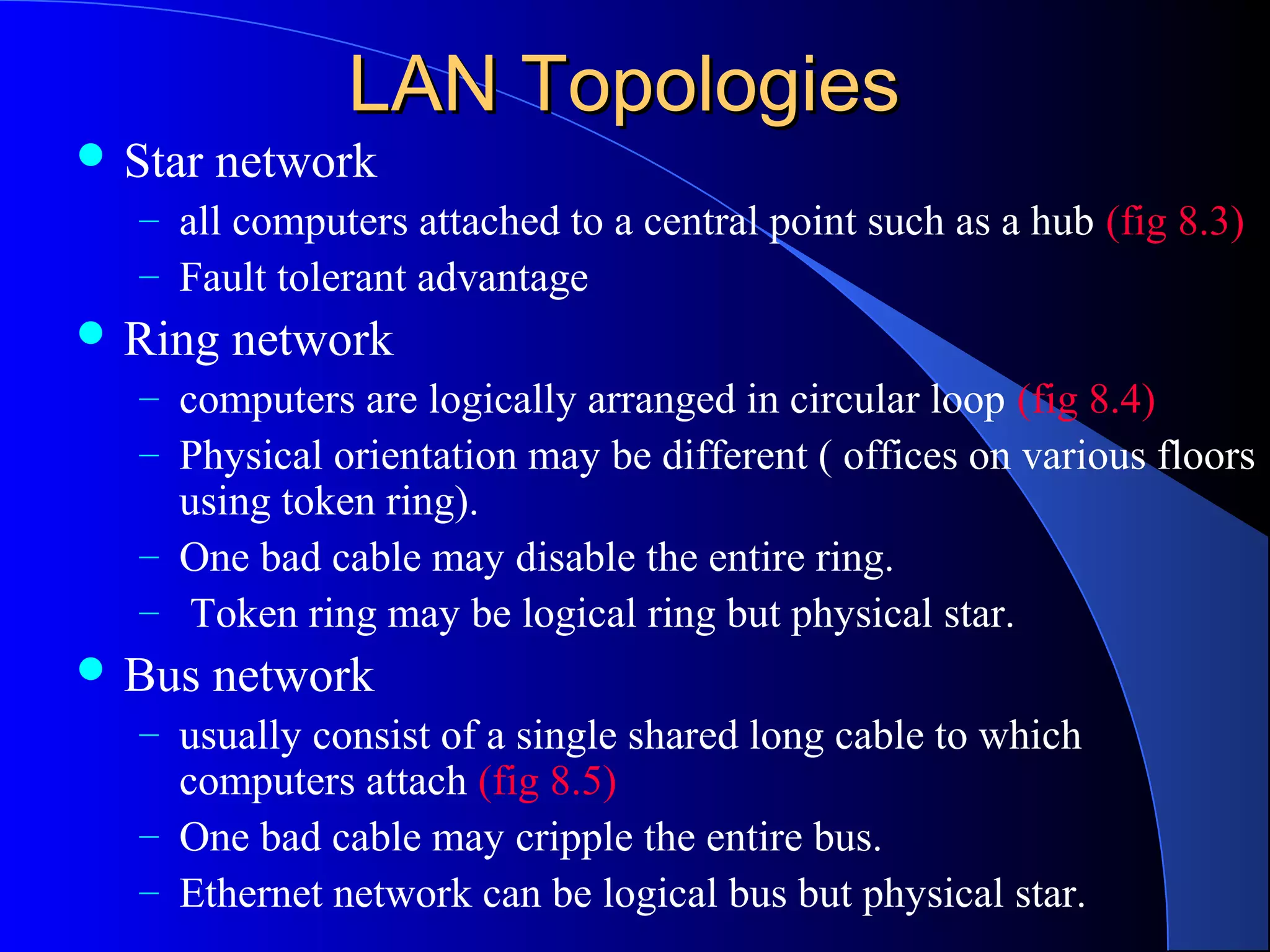 LAN TopologiesLAN Topologies
 Star network
– all computers attached to a central point such as a hub (fig 8.3)
– Fault tolerant advantage
 Ring network
– computers are logically arranged in circular loop (fig 8.4)
– Physical orientation may be different ( offices on various floors
using token ring).
– One bad cable may disable the entire ring.
– Token ring may be logical ring but physical star.
 Bus network
– usually consist of a single shared long cable to which
computers attach (fig 8.5)
– One bad cable may cripple the entire bus.
– Ethernet network can be logical bus but physical star.
 