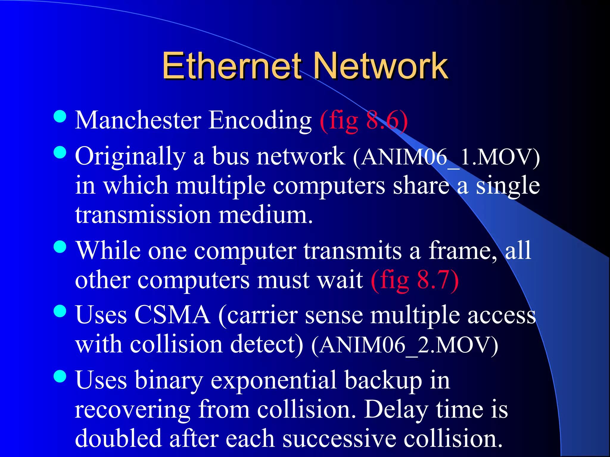 Ethernet NetworkEthernet Network
Manchester Encoding (fig 8.6)
Originally a bus network (ANIM06_1.MOV)
in which multiple computers share a single
transmission medium.
While one computer transmits a frame, all
other computers must wait (fig 8.7)
Uses CSMA (carrier sense multiple access
with collision detect) (ANIM06_2.MOV)
Uses binary exponential backup in
recovering from collision. Delay time is
doubled after each successive collision.
 