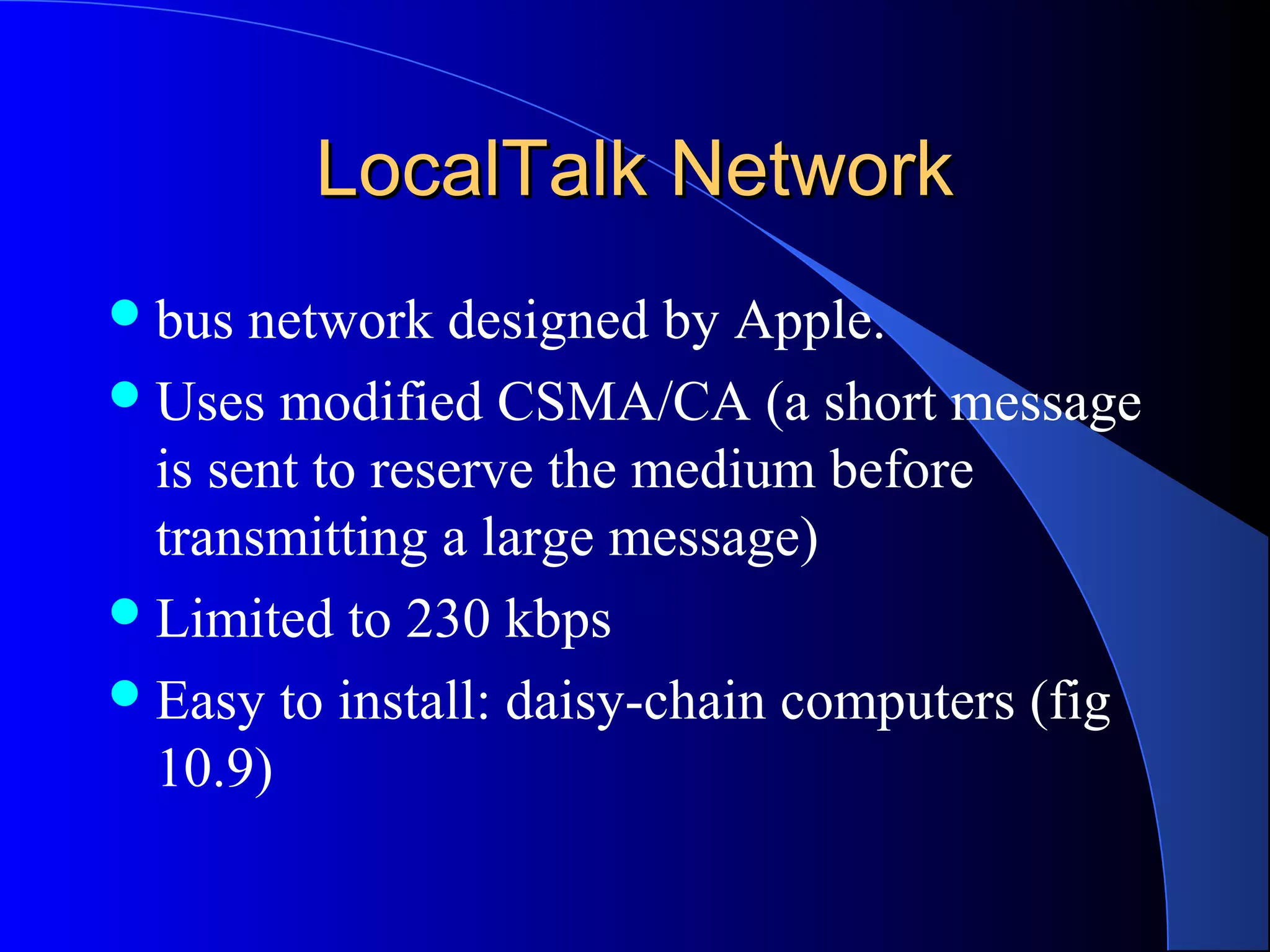 LocalTalk NetworkLocalTalk Network
bus network designed by Apple.
Uses modified CSMA/CA (a short message
is sent to reserve the medium before
transmitting a large message)
Limited to 230 kbps
Easy to install: daisy-chain computers (fig
10.9)
 