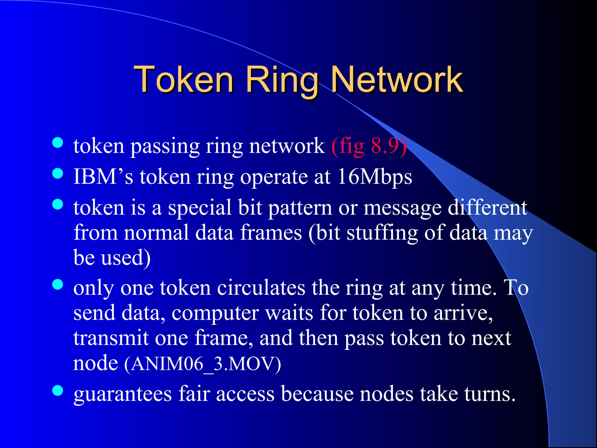 Token Ring NetworkToken Ring Network
 token passing ring network (fig 8.9)
 IBM’s token ring operate at 16Mbps
 token is a special bit pattern or message different
from normal data frames (bit stuffing of data may
be used)
 only one token circulates the ring at any time. To
send data, computer waits for token to arrive,
transmit one frame, and then pass token to next
node (ANIM06_3.MOV)
 guarantees fair access because nodes take turns.
 