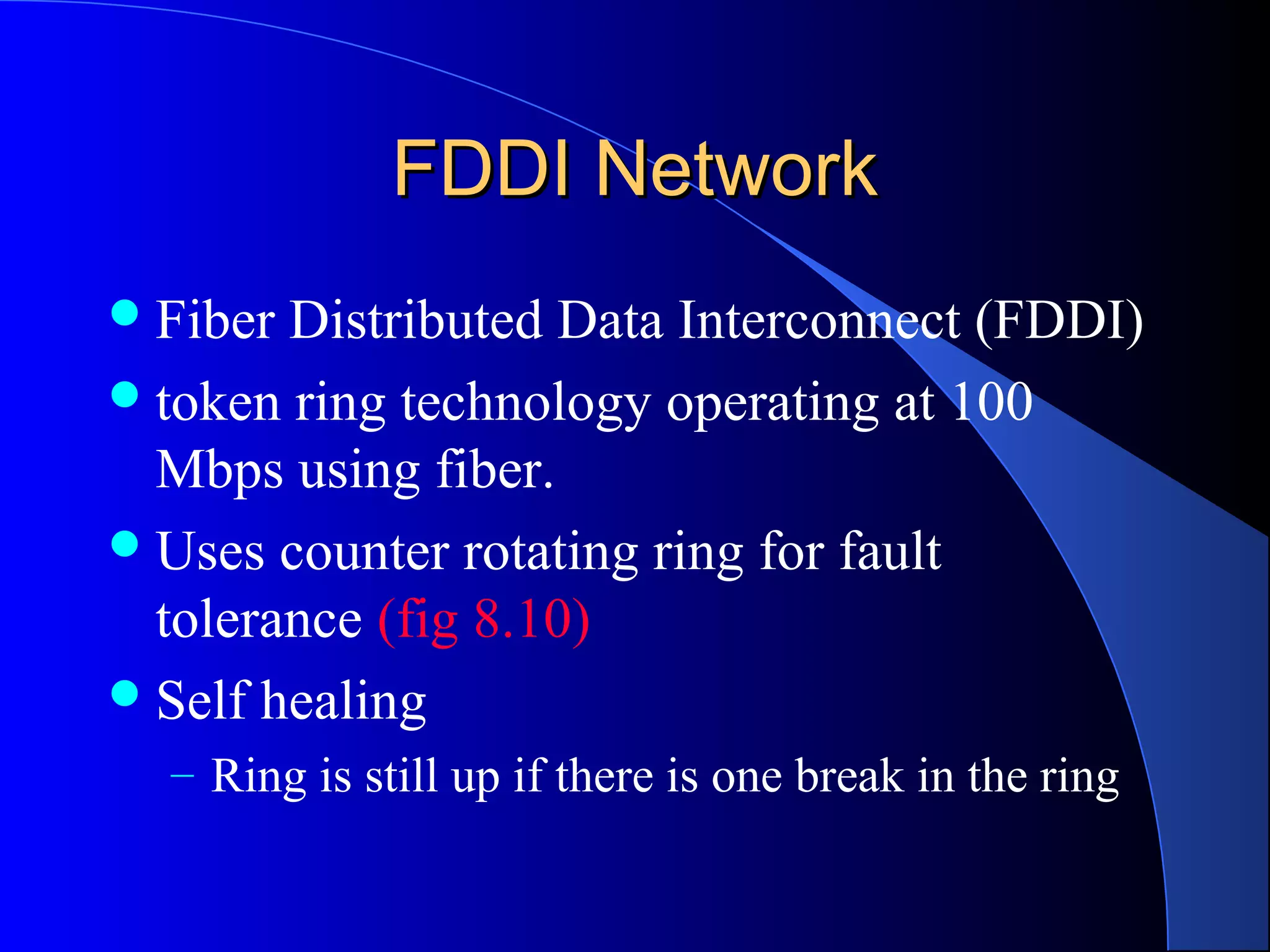 FDDI NetworkFDDI Network
Fiber Distributed Data Interconnect (FDDI)
token ring technology operating at 100
Mbps using fiber.
Uses counter rotating ring for fault
tolerance (fig 8.10)
Self healing
– Ring is still up if there is one break in the ring
 