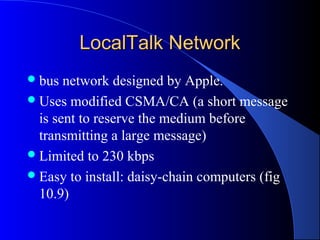 LocalTalk NetworkLocalTalk Network
bus network designed by Apple.
Uses modified CSMA/CA (a short message
is sent to reserve the medium before
transmitting a large message)
Limited to 230 kbps
Easy to install: daisy-chain computers (fig
10.9)
 