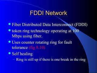 FDDI NetworkFDDI Network
Fiber Distributed Data Interconnect (FDDI)
token ring technology operating at 100
Mbps using fiber.
Uses counter rotating ring for fault
tolerance (fig 8.10)
Self healing
– Ring is still up if there is one break in the ring
 