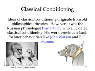 12
Ideas of classical conditioning originate from old
philosophical theories. However, it was the
Russian physiologist Ivan Pavlov who elucidated
classical conditioning. His work provided a basis
for later behaviorists like John Watson and B. F.
Skinner.
Classical Conditioning
Ivan Pavlov (1849-1936)
Sovfoto
 