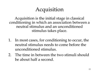 15
Acquisition
Acquisition is the initial stage in classical
conditioning in which an association between a
neutral stimulus and an unconditioned
stimulus takes place.
1. In most cases, for conditioning to occur, the
neutral stimulus needs to come before the
unconditioned stimulus.
2. The time in between the two stimuli should
be about half a second.
 