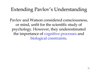 21
Extending Pavlov’s Understanding
Pavlov and Watson considered consciousness,
or mind, unfit for the scientific study of
psychology. However, they underestimated
the importance of cognitive processes and
biological constraints.
 