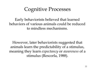 22
Cognitive Processes
Early behaviorists believed that learned
behaviors of various animals could be reduced
to mindless mechanisms.
However, later behaviorists suggested that
animals learn the predictability of a stimulus,
meaning they learn expectancy or awareness of a
stimulus (Rescorla, 1988).
 