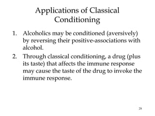 28
1. Alcoholics may be conditioned (aversively)
by reversing their positive-associations with
alcohol.
2. Through classical conditioning, a drug (plus
its taste) that affects the immune response
may cause the taste of the drug to invoke the
immune response.
Applications of Classical
Conditioning
 