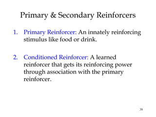 38
1. Primary Reinforcer: An innately reinforcing
stimulus like food or drink.
2. Conditioned Reinforcer: A learned
reinforcer that gets its reinforcing power
through association with the primary
reinforcer.
Primary & Secondary Reinforcers
 