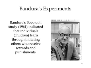 62
Bandura's Experiments
Bandura's Bobo doll
study (1961) indicated
that individuals
(children) learn
through imitating
others who receive
rewards and
punishments.
CourtesyofAlbertBandura,StanfordUniversity
 