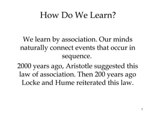 7
How Do We Learn?
We learn by association. Our minds
naturally connect events that occur in
sequence.
2000 years ago, Aristotle suggested this
law of association. Then 200 years ago
Locke and Hume reiterated this law.
 