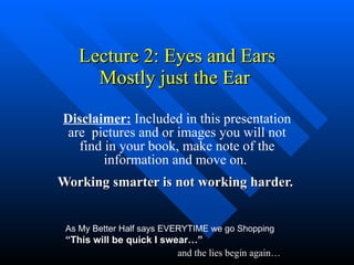 Lecture 2: Eyes and Ears Mostly just the Ear  Disclaimer:  Included in this presentation are  pictures and or images you will not find in your book, make note of the information and move on.  Working smarter is not working harder.   As My Better Half says EVERYTIME we go Shopping  “This will be quick I swear…” and the lies begin again… 