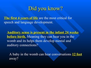 Did you know? The first 4 years of life  are the most critical for speech and language development.  Auditory sense is present in the infant 24 weeks before birth.  Meaning they can hear you in the womb and its helps them develop mental and auditory connections?  A baby in the womb can hear conversations  12 feet  away?  