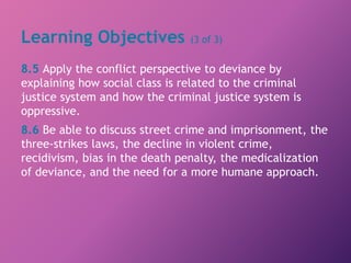 Learning Objectives (3 of 3)
8.5 Apply the conflict perspective to deviance by
explaining how social class is related to the criminal
justice system and how the criminal justice system is
oppressive.
8.6 Be able to discuss street crime and imprisonment, the
three-strikes laws, the decline in violent crime,
recidivism, bias in the death penalty, the medicalization
of deviance, and the need for a more humane approach.
 