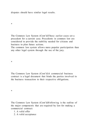 disputes should have similar legal results.
*
The Common Law System (Cont’d)Those earlier cases set a
precedent for a current case. Precedents in common law are
considered to provide the stability needed for citizens and
business to plan future actions.
The common law system allows more popular participation than
any other legal system through the use of the jury.
*
The Common Law System (Cont’d)A commercial business
contract is a legal document that binds the parties involved in
the business transaction to their respective obligations.
*
The Common Law System (Cont’d)Following is the outline of
the major components that are required by law for making a
commercial contract:
1. A valid offer
2. A valid acceptance
 