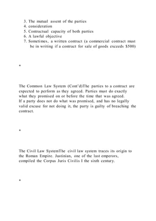3. The mutual assent of the parties
4. consideration
5. Contractual capacity of both parties
6. A lawful objective
7. Sometimes, a written contract (a commercial contract must
be in writing if a contract for sale of goods exceeds $500)
*
The Common Law System (Cont’d)The parties to a contract are
expected to perform as they agreed. Parties must do exactly
what they promised on or before the time that was agreed.
If a party does not do what was promised, and has no legally
valid excuse for not doing it, the party is guilty of breaching the
contract.
*
The Civil Law SystemThe civil law system traces its origin to
the Roman Empire. Justinian, one of the last emperors,
compiled the Corpus Juris Civilis I the sixth century.
*
 