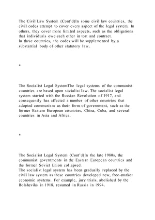 The Civil Law System (Cont’d)In some civil law countries, the
civil codes attempt to cover every aspect of the legal system. In
others, they cover more limited aspects, such as the obligations
that individuals owe each other in tort and contract.
In these countries, the codes will be supplemented by a
substantial body of other statutory law.
*
The Socialist Legal SystemThe legal systems of the communist
countries are based upon socialist law. The socialist legal
system started with the Russian Revolution of 1917, and
consequently has affected a number of other countries that
adopted communism as their form of government, such as the
former Eastern European countries, China, Cuba, and several
countries in Asia and Africa.
*
The Socialist Legal System (Cont’d)In the late 1980s, the
communist governments in the Eastern European countries and
the former Soviet Union collapsed.
The socialist legal system has been gradually replaced by the
civil law system as these countries developed new, free-market
economic systems. For example, jury trials, abolished by the
Bolsheviks in 1918, resumed in Russia in 1994.
 