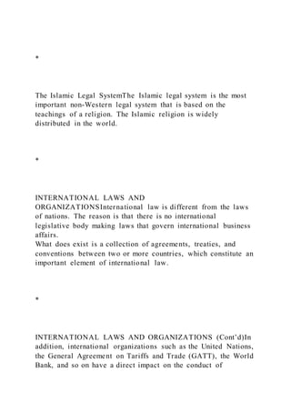 *
The Islamic Legal SystemThe Islamic legal system is the most
important non-Western legal system that is based on the
teachings of a religion. The Islamic religion is widely
distributed in the world.
*
INTERNATIONAL LAWS AND
ORGANIZATIONSInternational law is different from the laws
of nations. The reason is that there is no international
legislative body making laws that govern international business
affairs.
What does exist is a collection of agreements, treaties, and
conventions between two or more countries, which constitute an
important element of international law.
*
INTERNATIONAL LAWS AND ORGANIZATIONS (Cont’d)In
addition, international organizations such as the United Nations,
the General Agreement on Tariffs and Trade (GATT), the World
Bank, and so on have a direct impact on the conduct of
 