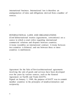 international business. International law is therefore an
amalgamation of rules and obligations derived from a number of
sources.
*
INTERNATIONAL LAWS AND ORGANIZATIONS
(Cont’d)International treaties (agreements, conventions) are a
source to which a court refers regarding international
commercial relations and disputes between countries.
A treaty resembles an international contract. A treaty between
two countries is bilateral, and one between three or more
countries is multilateral.
*
Agreement for the Sale of ServicesInternational agreements
involving the sale of goods and services have been developed
over the years by various sources, such as the General
Agreement on Tariffs and Trade (GATT).
Signed on January 1, 1948, the purpose of GATT was to commit
member countries to the principles of nondiscrimination and
reciprocity.
*
 