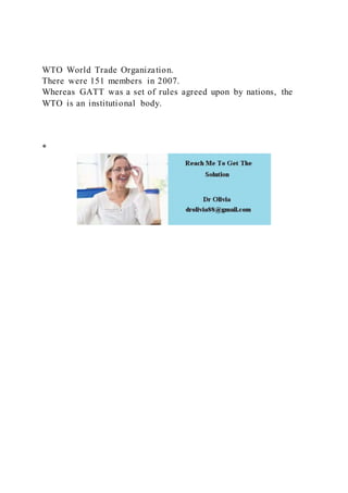 WTO World Trade Organization.
There were 151 members in 2007.
Whereas GATT was a set of rules agreed upon by nations, the
WTO is an institutional body.
*
 
