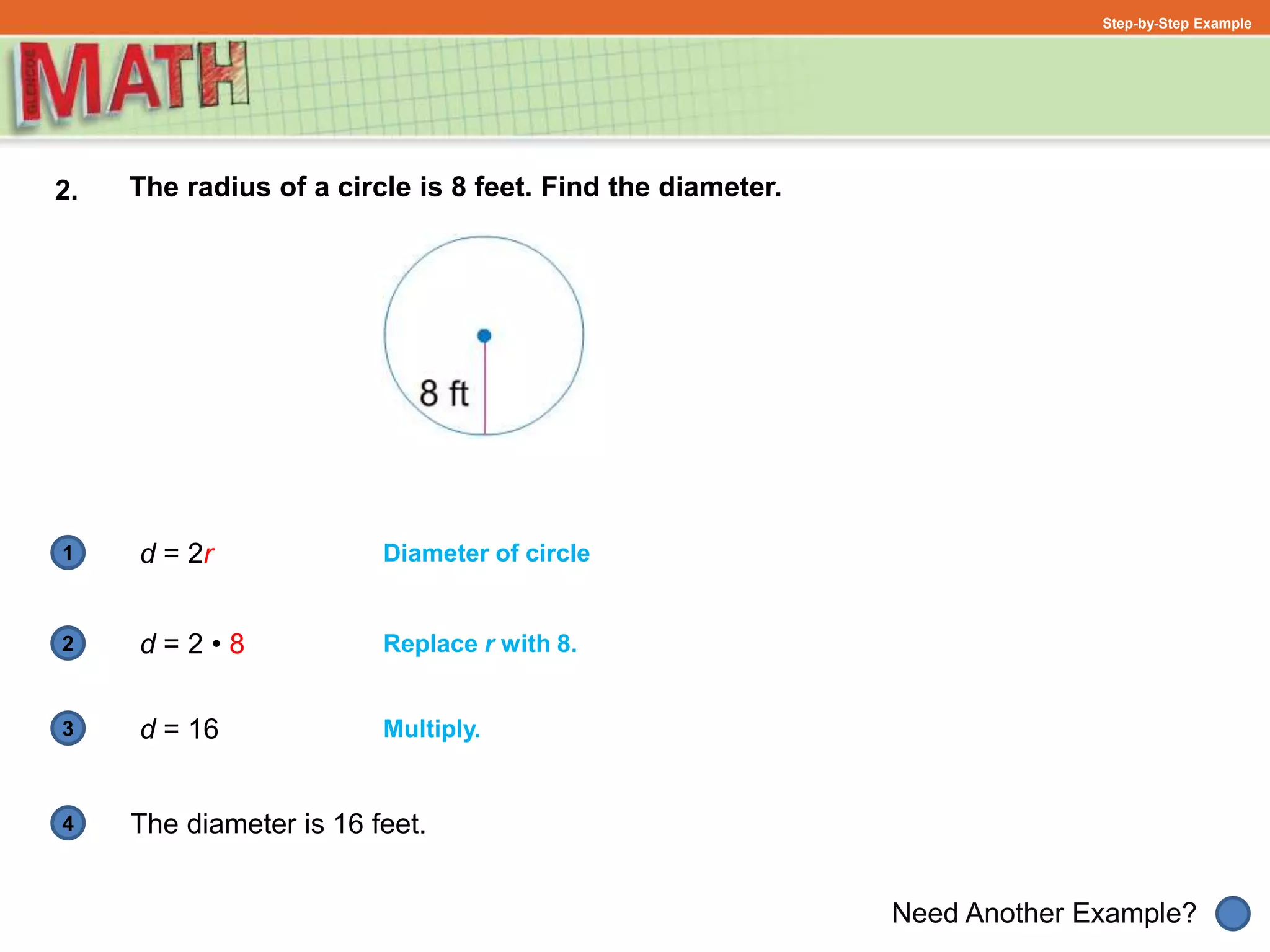 1
Need Another Example?
2
3
4
Step-by-Step Example
2. The radius of a circle is 8 feet. Find the diameter.
Diameter of circle
Replace r with 8.
d = 2r
d = 2 • 8
d = 16
The diameter is 16 feet.
Multiply.
 