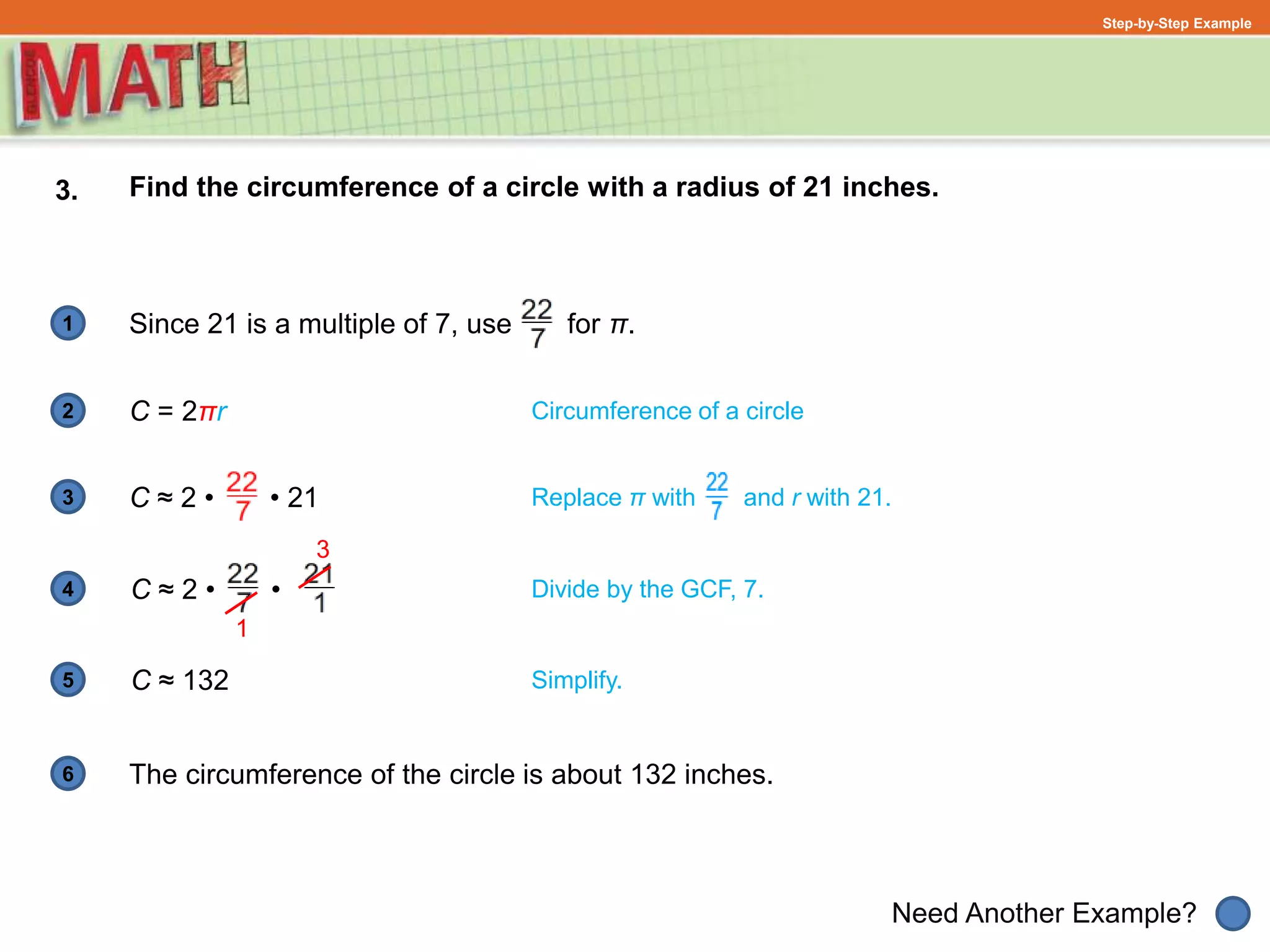 1
Need Another Example?
2
3
4
5
6
Step-by-Step Example
3. Find the circumference of a circle with a radius of 21 inches.
Divide by the GCF, 7.
Circumference of a circle
Since 21 is a multiple of 7, use for π.
C = 2πr
C ≈ 2 • • 21
C ≈ 2 • •
Replace π with and r with 21.
3
1
C ≈ 132
The circumference of the circle is about 132 inches.
Simplify.
 