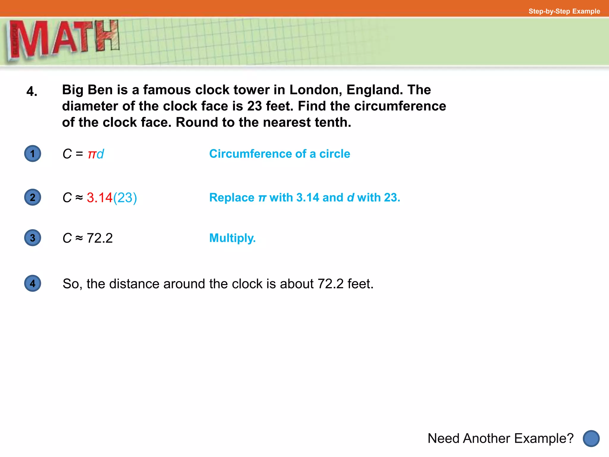 1
Need Another Example?
2
3
4
Step-by-Step Example
4. Big Ben is a famous clock tower in London, England. The
diameter of the clock face is 23 feet. Find the circumference
of the clock face. Round to the nearest tenth.
Multiply.
Circumference of a circle
C ≈ 3.14(23)
C ≈ 72.2
Replace π with 3.14 and d with 23.
So, the distance around the clock is about 72.2 feet.
C = πd
 