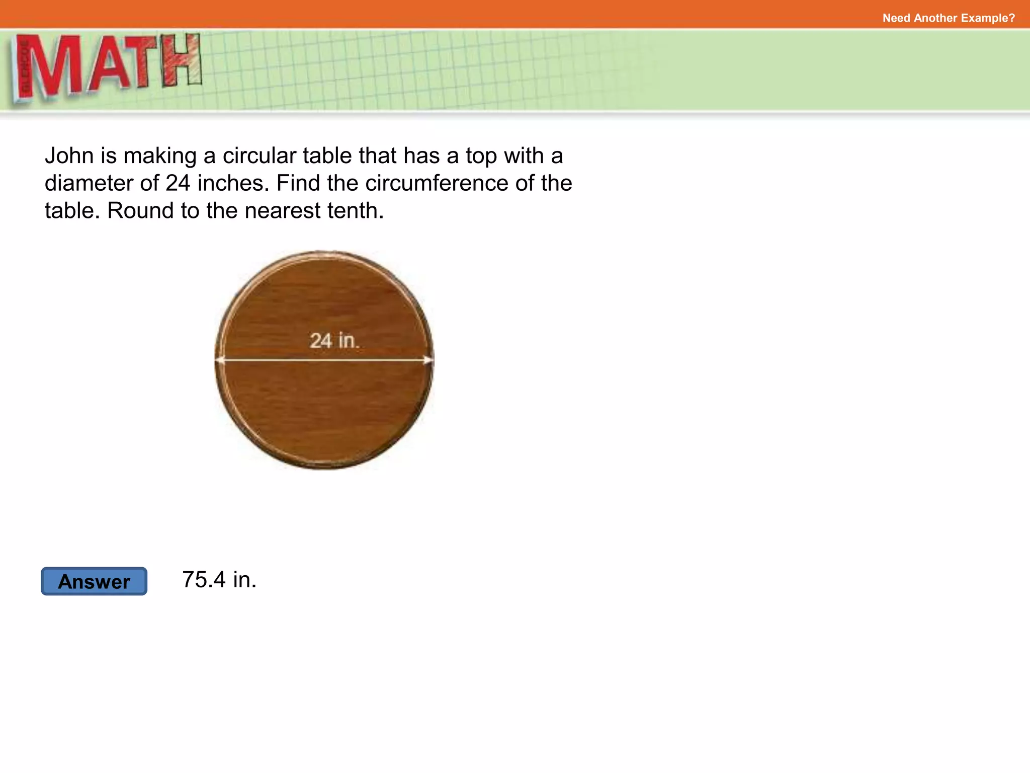 Answer
Need Another Example?
John is making a circular table that has a top with a
diameter of 24 inches. Find the circumference of the
table. Round to the nearest tenth.
75.4 in.
 