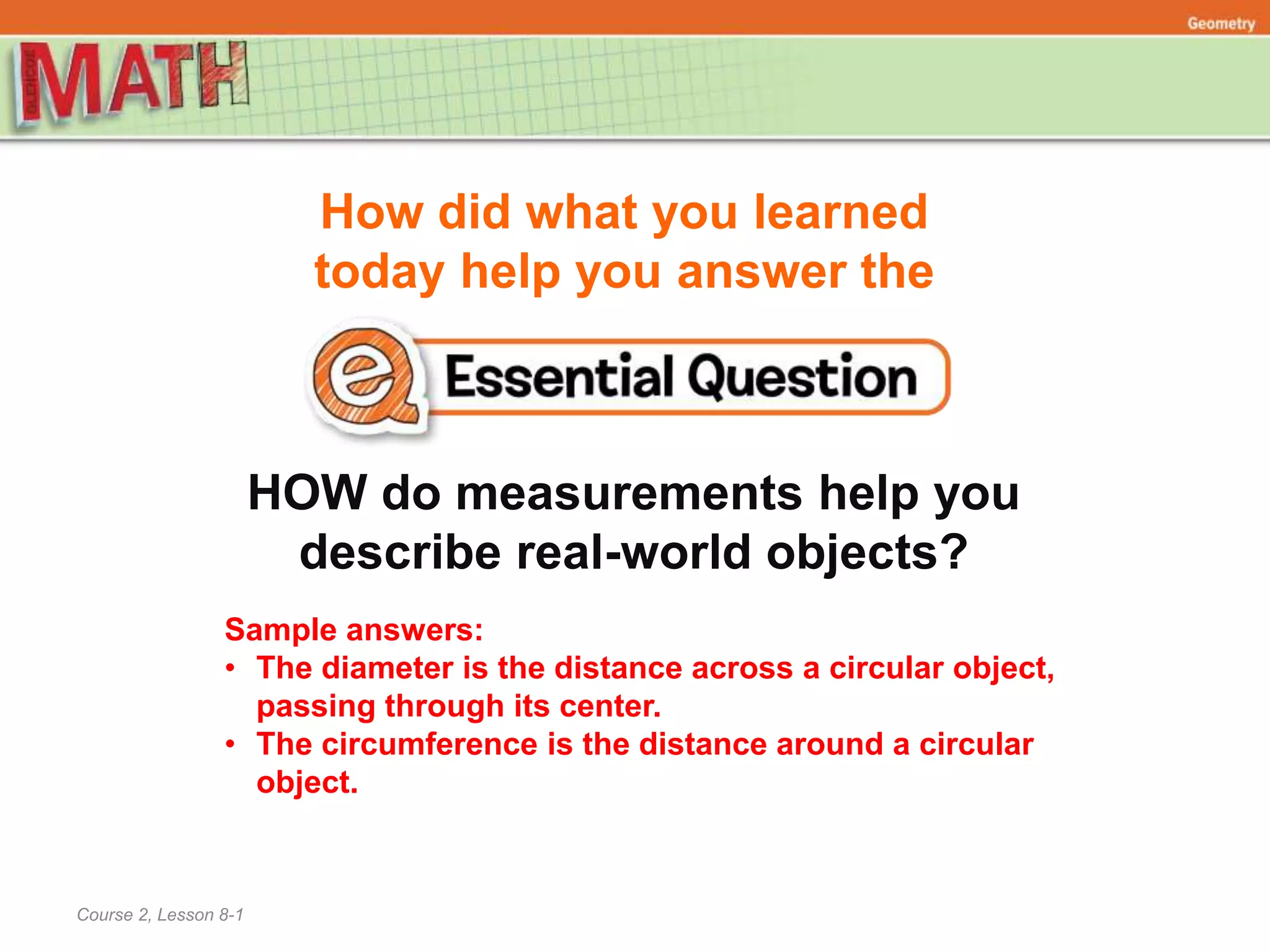 How did what you learned
today help you answer the
Course 2, Lesson 8-1
Geometry
HOW do measurements help you
describe real-world objects?
Sample answers:
• The diameter is the distance across a circular object,
passing through its center.
• The circumference is the distance around a circular
object.
 