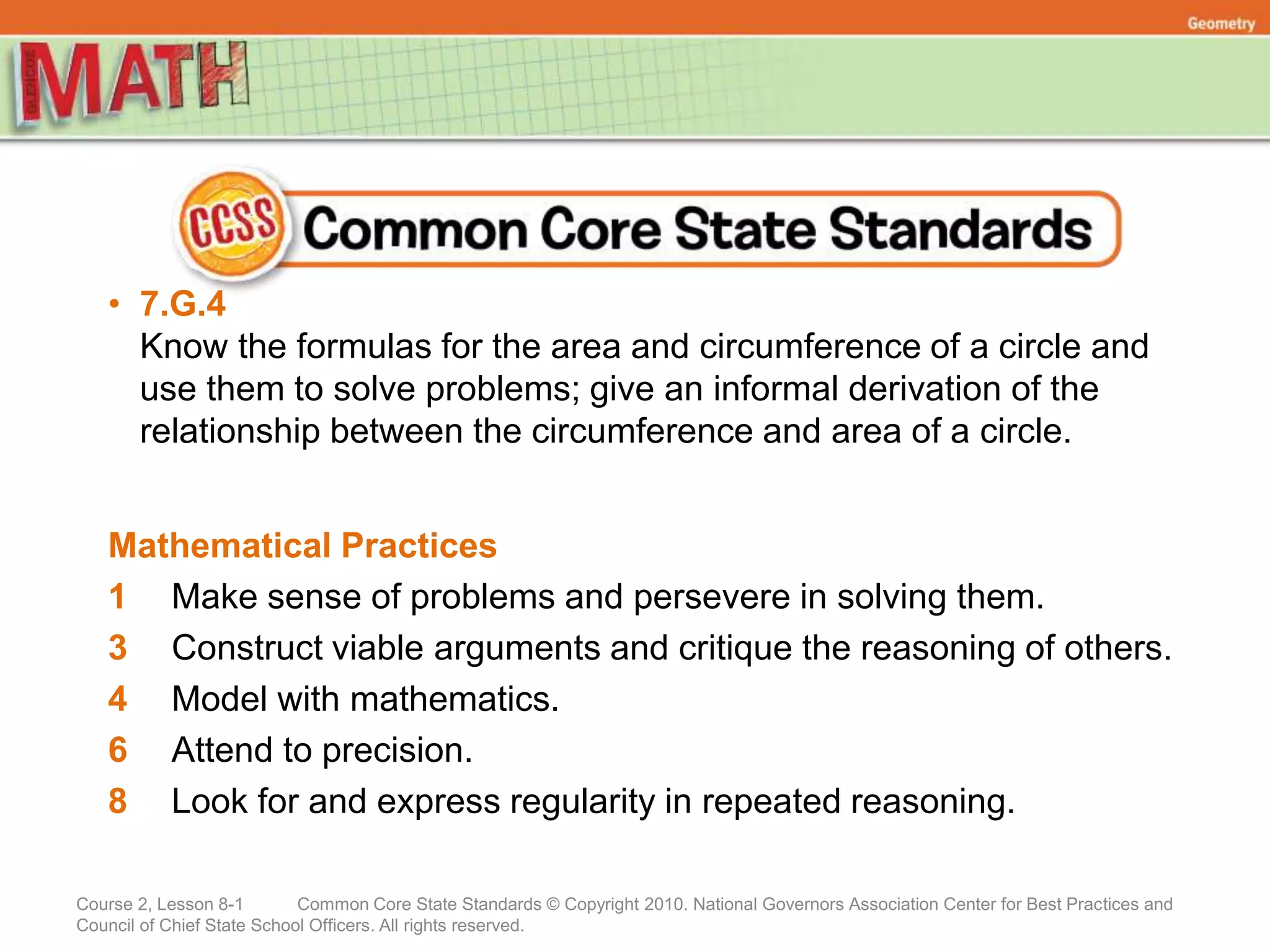 Course 2, Lesson 8-1 Common Core State Standards © Copyright 2010. National Governors Association Center for Best Practices and
Council of Chief State School Officers. All rights reserved.
Geometry
• 7.G.4
Know the formulas for the area and circumference of a circle and
use them to solve problems; give an informal derivation of the
relationship between the circumference and area of a circle.
Mathematical Practices
1 Make sense of problems and persevere in solving them.
3 Construct viable arguments and critique the reasoning of others.
4 Model with mathematics.
6 Attend to precision.
8 Look for and express regularity in repeated reasoning.
 