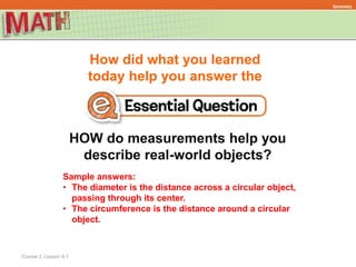 How did what you learned
today help you answer the
Course 2, Lesson 8-1
Geometry
HOW do measurements help you
describe real-world objects?
Sample answers:
• The diameter is the distance across a circular object,
passing through its center.
• The circumference is the distance around a circular
object.
 