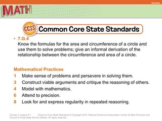 Course 2, Lesson 8-1 Common Core State Standards © Copyright 2010. National Governors Association Center for Best Practices and
Council of Chief State School Officers. All rights reserved.
Geometry
• 7.G.4
Know the formulas for the area and circumference of a circle and
use them to solve problems; give an informal derivation of the
relationship between the circumference and area of a circle.
Mathematical Practices
1 Make sense of problems and persevere in solving them.
3 Construct viable arguments and critique the reasoning of others.
4 Model with mathematics.
6 Attend to precision.
8 Look for and express regularity in repeated reasoning.
 