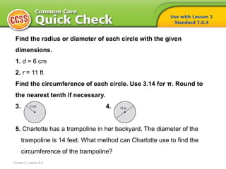 Find the radius or diameter of each circle with the given
dimensions.
1. d = 6 cm
2. r = 11 ft
Find the circumference of each circle. Use 3.14 for π. Round to
the nearest tenth if necessary.
3. 4.
5. Charlotte has a trampoline in her backyard. The diameter of the
trampoline is 14 feet. What method can Charlotte use to find the
circumference of the trampoline?
Course 2, Lesson 8-2
 