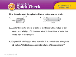 Course 3, Lesson 8-2
Find the volume of the cylinder. Round to the nearest tenth.
1. 2.
3. A water trough for a herd of cattle is a cylinder with a radius of 2.2
meters and a height of 1.1 meters. What is the volume of water that
can be held in the trough?
4. A cylindrical canning jar has a diameter of 3.2 inches and a height of
5.2 inches. What is the approximate volume of the canning jar?
 