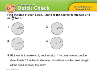 Find the area of each circle. Round to the nearest tenth. Use 3.14
or for .
1. 2.
3. 4.
5. Rick wants to make a big cookie cake. If he uses a round cookie
sheet that is 12 inches in diameter, about how much cookie dough
will he need to cover the pan?
22
7
Course 2, Lesson 8-3

 