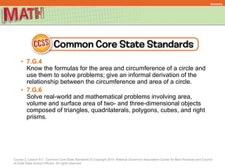 Course 2, Lesson 8-3 Common Core State Standards © Copyright 2010. National Governors Association Center for Best Practices and Council
of Chief State School Officers. All rights reserved.
Geometry
• 7.G.4
Know the formulas for the area and circumference of a circle and
use them to solve problems; give an informal derivation of the
relationship between the circumference and area of a circle.
• 7.G.6
Solve real-world and mathematical problems involving area,
volume and surface area of two- and three-dimensional objects
composed of triangles, quadrilaterals, polygons, cubes, and right
prisms.
 