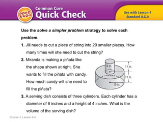 Use the solve a simpler problem strategy to solve each
problem.
1. Jill needs to cut a piece of string into 20 smaller pieces. How
many times will she need to cut the string?
2. Miranda is making a piñata like
the shape shown at right. She
wants to fill the piñata with candy.
How much candy will she need to
fill the piñata?
3. A serving dish consists of three cylinders. Each cylinder has a
diameter of 6 inches and a height of 4 inches. What is the
volume of the serving dish?
Course 3, Lesson 8-4
 