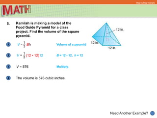 1
Need Another Example?
2
3
4
Step-by-Step Example
5. Kamilah is making a model of the
Food Guide Pyramid for a class
project. Find the volume of the square
pyramid.
V = Bh
The volume is 576 cubic inches.
V = (12 • 12)12
Volume of a pyramid
B = 12 • 12, h = 12
V = 576 Multiply.
 