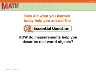 How did what you learned
today help you answer the
Course 2, Lesson 8-5
Geometry
HOW do measurements help you
describe real-world objects?
 
