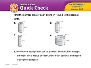 Course 3, Lesson 8-5
Find the surface area of each cylinder. Round to the nearest
tenth.
1. 2.
3. 4.
5. A cylindrical storage tank will be painted. The tank has a height
of 58 feet and a radius of 4 feet. How much paint will be needed
to cover the surface?
 