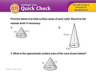 Course 3, Lesson 8-6
Find the lateral and total surface areas of each solid. Round to the
nearest tenth if necessary.
1. 2.
3. What is the approximate surface area of the cone shown below?
 