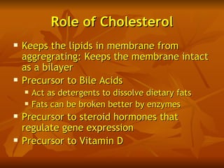 Role of Cholesterol
   Keeps the lipids in membrane from
    aggregrating: Keeps the membrane intact
    as a bilayer
   Precursor to Bile Acids
       Act as detergents to dissolve dietary fats
       Fats can be broken better by enzymes
   Precursor to steroid hormones that
    regulate gene expression
   Precursor to Vitamin D
 